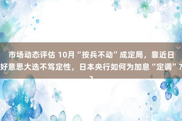 市场动态评估 10月“按兵不动”成定局，靠近日好意思大选不笃定性，日本央行如何为加息“定调”？