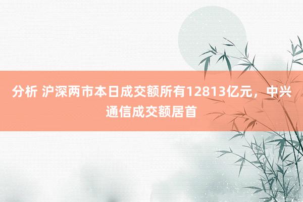 分析 沪深两市本日成交额所有12813亿元，中兴通信成交额居