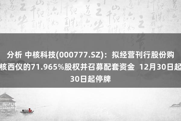 分析 中核科技(000777.SZ)：拟经营刊行股份购买中核西仪的71.965%股权并召募配套资金  12月30日起停牌