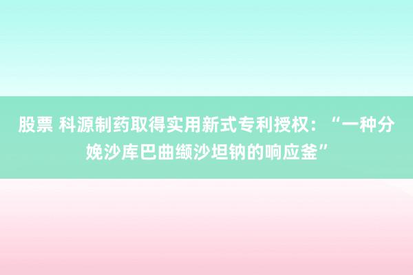 股票 科源制药取得实用新式专利授权：“一种分娩沙库巴曲缬沙坦钠的响应釜”