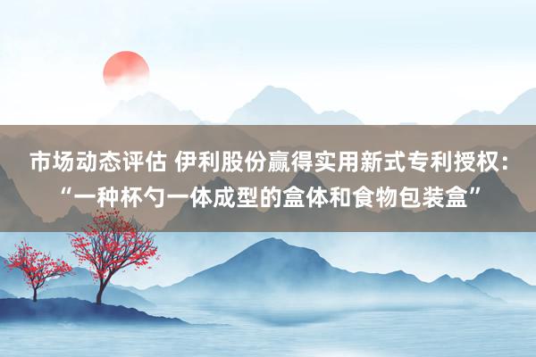 市场动态评估 伊利股份赢得实用新式专利授权：“一种杯勺一体成型的盒体和食物包装盒”