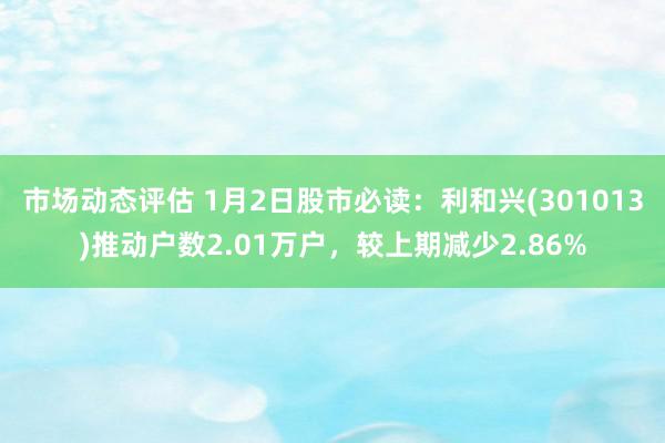 市场动态评估 1月2日股市必读：利和兴(301013)推动户数2.01万户，较上期减少2.86%