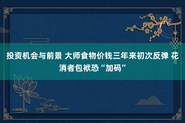 投资机会与前景 大师食物价钱三年来初次反弹 花消者包袱恐“加码”