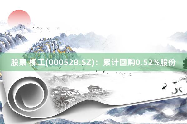 股票 柳工(000528.SZ)：累计回购0.52%股份