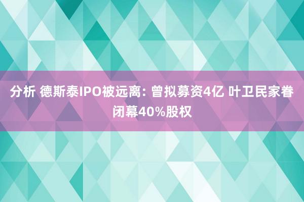 分析 德斯泰IPO被远离: 曾拟募资4亿 叶卫民家眷闭幕40%股权