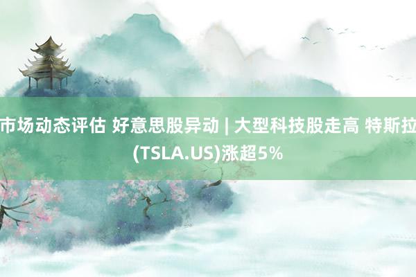 市场动态评估 好意思股异动 | 大型科技股走高 特斯拉(TS