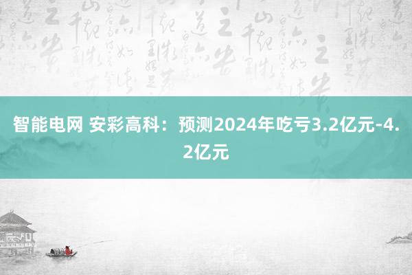 智能电网 安彩高科：预测2024年吃亏3.2亿元-4.2亿元