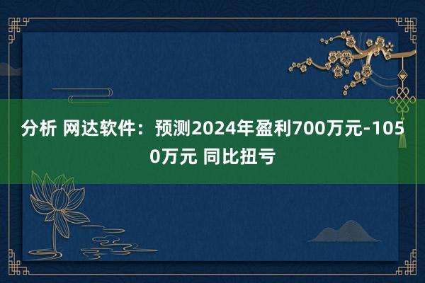 分析 网达软件：预测2024年盈利700万元-1050万元 