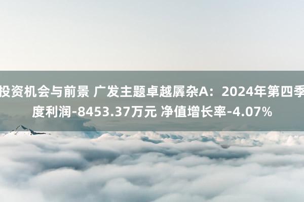 投资机会与前景 广发主题卓越羼杂A：2024年第四季度利润-8453.37万元 净值增长率-4.07%