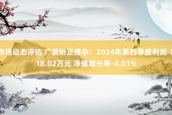 市场动态评估 广发矫正搀杂：2024年第四季度利润-818.02万元 净值增长率-4.01%