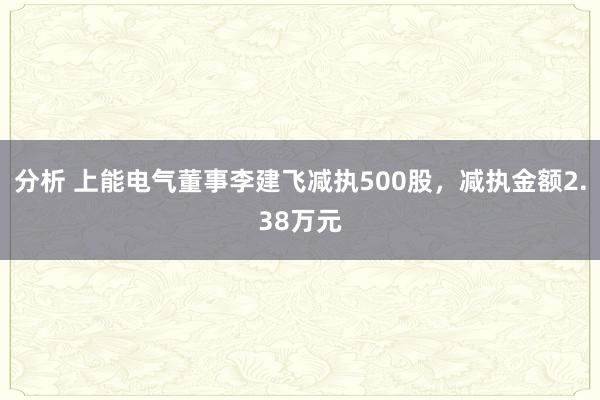 分析 上能电气董事李建飞减执500股，减执金额2.38万元