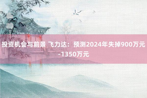 投资机会与前景 飞力达：预测2024年失掉900万元-1350万元