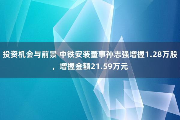 投资机会与前景 中铁安装董事孙志强增握1.28万股，增握金额21.59万元