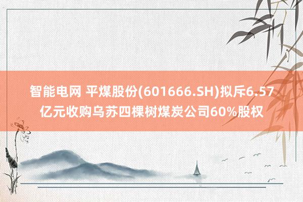 智能电网 平煤股份(601666.SH)拟斥6.57亿元收购乌苏四棵树煤炭公司60%股权