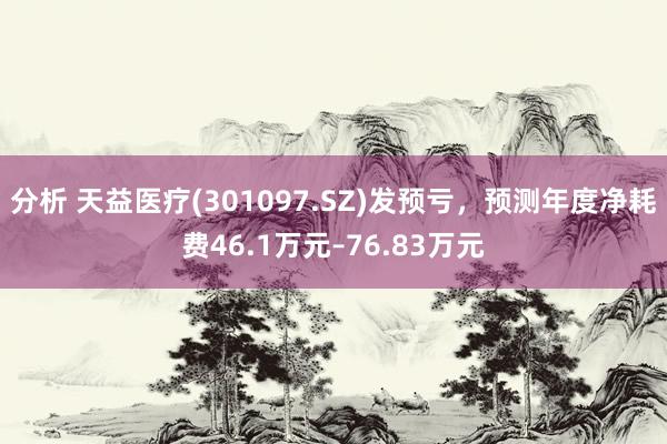 分析 天益医疗(301097.SZ)发预亏，预测年度净耗费46.1万元–76.83万元