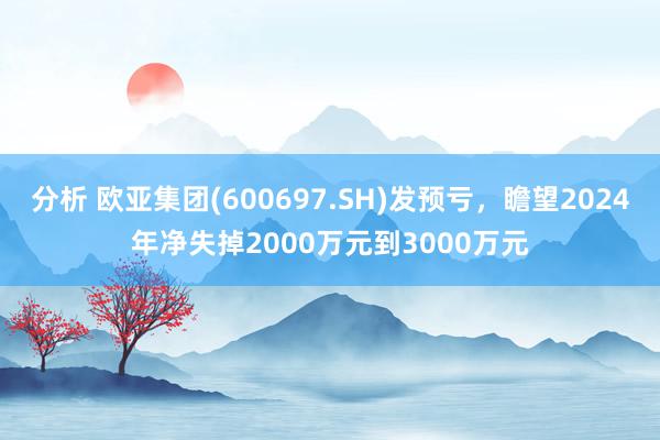 分析 欧亚集团(600697.SH)发预亏，瞻望2024年净失掉2000万元到3000万元