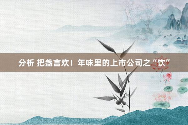 分析 把盏言欢！年味里的上市公司之“饮”