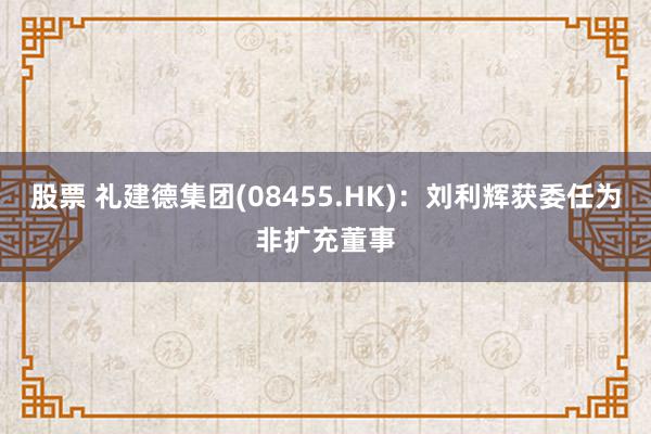 股票 礼建德集团(08455.HK)：刘利辉获委任为非扩充董事