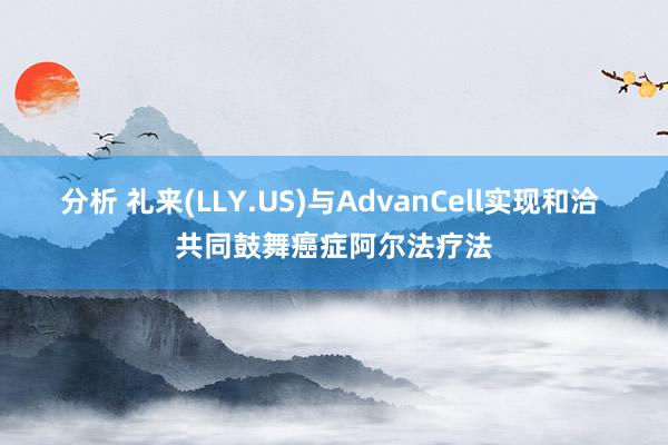 分析 礼来(LLY.US)与AdvanCell实现和洽 共同鼓舞癌症阿尔法疗法