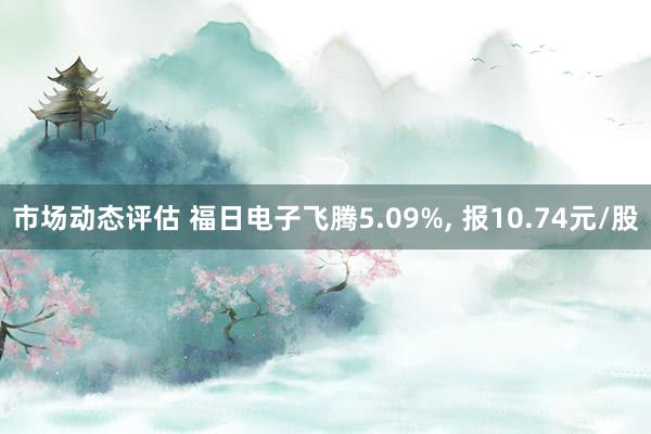 市场动态评估 福日电子飞腾5.09%, 报10.74元/股