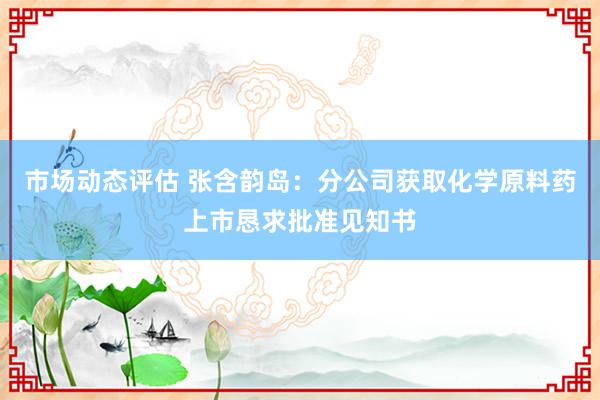 市场动态评估 张含韵岛：分公司获取化学原料药上市恳求批准见知书