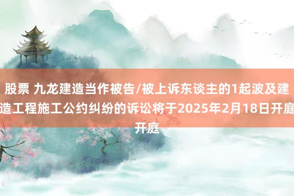 股票 九龙建造当作被告/被上诉东谈主的1起波及建造工程施工公约纠纷的诉讼将于2025年2月18日开庭