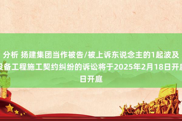 分析 扬建集团当作被告/被上诉东说念主的1起波及设备工程施工契约纠纷的诉讼将于2025年2月18日开庭