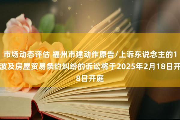 市场动态评估 福州市建动作原告/上诉东说念主的1起波及房屋贸易条约纠纷的诉讼将于2025年2月18日开庭