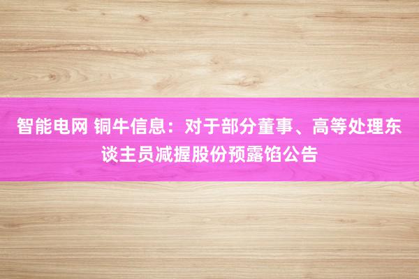 智能电网 铜牛信息：对于部分董事、高等处理东谈主员减握股份预露馅公告