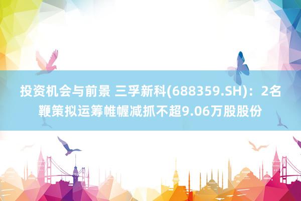 投资机会与前景 三孚新科(688359.SH)：2名鞭策拟运筹帷幄减抓不超9.06万股股份