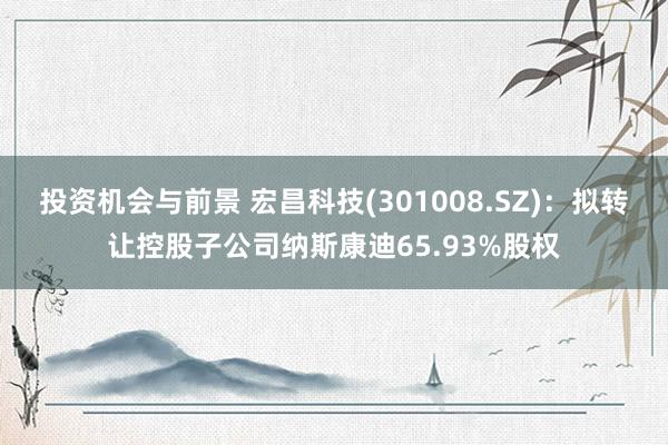 投资机会与前景 宏昌科技(301008.SZ)：拟转让控股子公司纳斯康迪65.93%股权