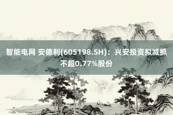 智能电网 安德利(605198.SH)：兴安投资拟减抓不超0.77%股份