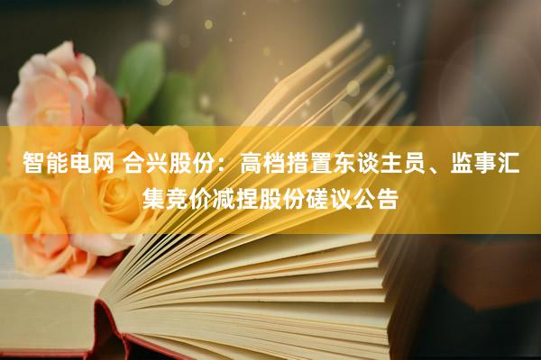 智能电网 合兴股份：高档措置东谈主员、监事汇集竞价减捏股份磋议公告