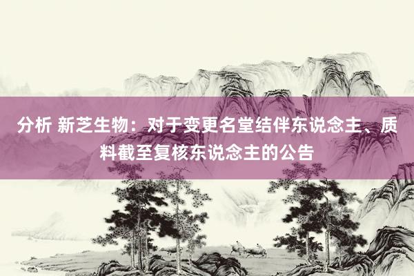 分析 新芝生物：对于变更名堂结伴东说念主、质料截至复核东说念主的公告