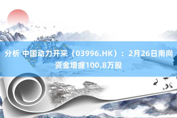 分析 中国动力开采（03996.HK）：2月26日南向资金增握100.8万股