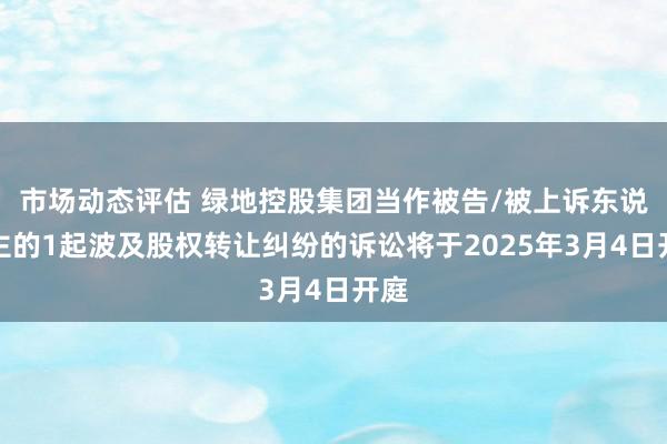 市场动态评估 绿地控股集团当作被告/被上诉东说念主的1起波及股权转让纠纷的诉讼将于2025年3月4日开庭