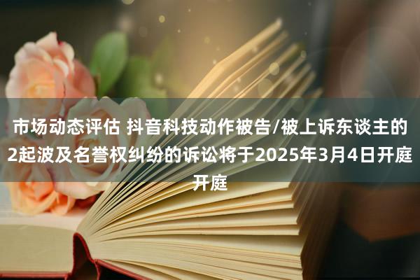 市场动态评估 抖音科技动作被告/被上诉东谈主的2起波及名誉权纠纷的诉讼将于2025年3月4日开庭