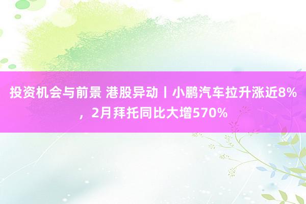 投资机会与前景 港股异动丨小鹏汽车拉升涨近8%，2月拜托同比大增570%