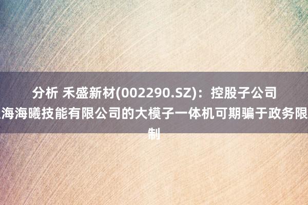 分析 禾盛新材(002290.SZ)：控股子公司上海海曦技能有限公司的大模子一体机可期骗于政务限制