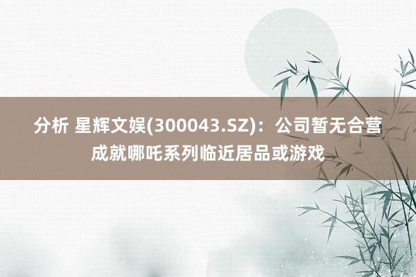 分析 星辉文娱(300043.SZ)：公司暂无合营成就哪吒系列临近居品或游戏