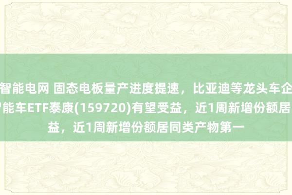 智能电网 固态电板量产进度提速，比亚迪等龙头车企握续加码！智能车ETF泰康(159720)有望受益，近1周新增份额居同类产物第一