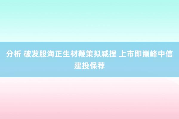 分析 破发股海正生材鞭策拟减捏 上市即巅峰中信建投保荐