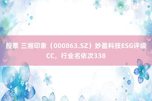 股票 三湘印象（000863.SZ）妙盈科技ESG评级CC，行业名依次338