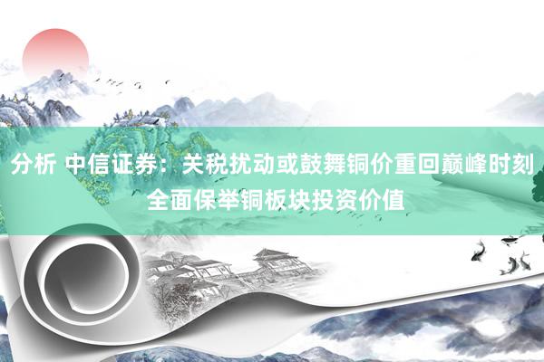 分析 中信证券：关税扰动或鼓舞铜价重回巅峰时刻 全面保举铜板