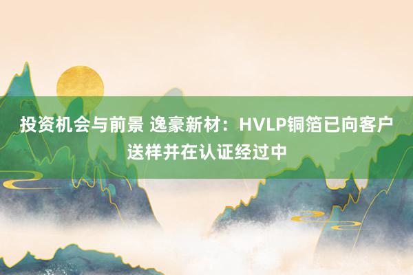 投资机会与前景 逸豪新材：HVLP铜箔已向客户送样并在认证经