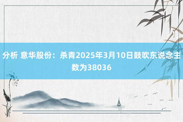 分析 意华股份：杀青2025年3月10日鼓吹东说念主数为38