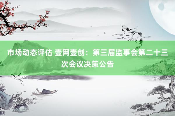 市场动态评估 壹网壹创：第三届监事会第二十三次会议决策公告