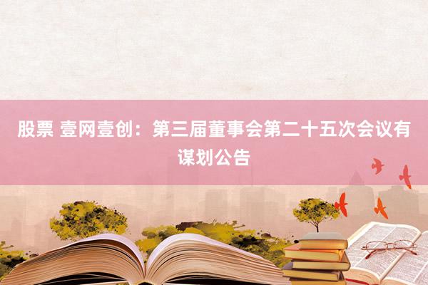 股票 壹网壹创：第三届董事会第二十五次会议有谋划公告