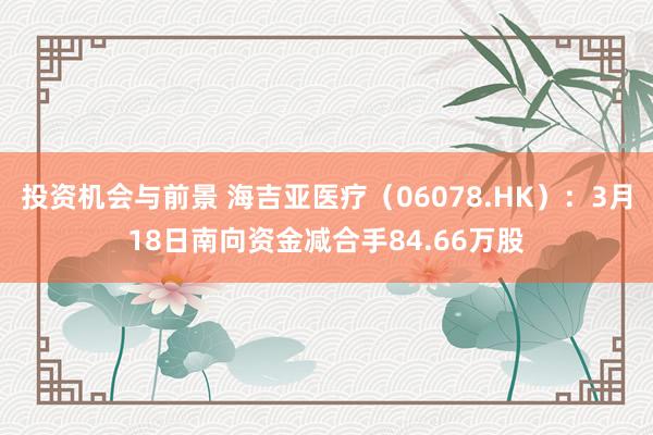 投资机会与前景 海吉亚医疗（06078.HK）：3月18日南向资金减合手84.66万股